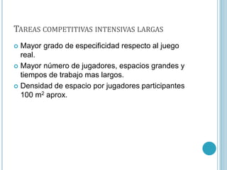 TAREAS COMPETITIVAS INTENSIVAS LARGAS
 Mayor grado de especificidad respecto al juego
real.
 Mayor número de jugadores, espacios grandes y
tiempos de trabajo mas largos.
 Densidad de espacio por jugadores participantes
100 m2 aprox.
 