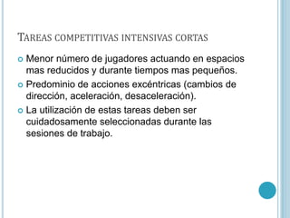 TAREAS COMPETITIVAS INTENSIVAS CORTAS
 Menor número de jugadores actuando en espacios
mas reducidos y durante tiempos mas pequeños.
 Predominio de acciones excéntricas (cambios de
dirección, aceleración, desaceleración).
 La utilización de estas tareas deben ser
cuidadosamente seleccionadas durante las
sesiones de trabajo.
 