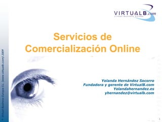 Servicios de
                                                         Comercialización Online
© Virtual Business Europa S.L. (www.virtualb.com) 2009




                                                                            Yolanda Hernández Socorro
                                                                    Fundadora y gerente de VirtualB.com
                                                                                  Yolandahernandez.es
                                                                              yhernandez@virtualb.com




                                                                                                          1
 