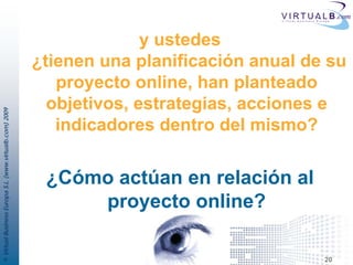 y ustedes
                                                         ¿tienen una planificación anual de su
                                                            proyecto online, han planteado
                                                           objetivos, estrategias, acciones e
© Virtual Business Europa S.L. (www.virtualb.com) 2009




                                                            indicadores dentro del mismo?


                                                          ¿Cómo actúan en relación al
                                                              proyecto online?

                                                                                           20
 