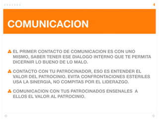 4




COMUNICACION

EL PRIMER CONTACTO DE COMUNICACION ES CON UNO
MISMO, SABER TENER ESE DIALOGO INTERNO QUE TE PERMITA
DICERNIR LO BUENO DE LO MALO.

CONTACTO CON TU PATROCINADOR, ESO ES ENTENDER EL
VALOR DEL PATROCINIO. EVITA CONFRONTACIONES ESTERILES
USA LA SINERGIA, NO COMPITAS POR EL LIDERAZGO.

COMUNICACION CON TUS PATROCINADOS ENSENALES A
ELLOS EL VALOR AL PATROCINIO.
 