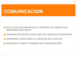 6




COMUNICACION


EN EL ARTE DE COMUNICAR LO PRIMERO ES TENER ALGO
IMORTANTE QUE DECIR.

SEGUNDO ES DECIRLO BIEN, USO DEL LENGUAJE APROPIADO.

APRENDER A MANTENER LA ATENCION DEL PUBLICO.

APRENDER A ABRIR Y CERRAR UNA COMUNICACION.
 