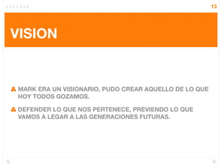 13




VISION


MARK ERA UN VISIONARIO, PUDO CREAR AQUELLO DE LO QUE
HOY TODOS GOZAMOS.

DEFENDER LO QUE NOS PERTENECE, PREVIENDO LO QUE
VAMOS A LEGAR A LAS GENERACIONES FUTURAS.
 