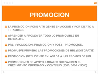 22




             PROMOCION
LA PROMOCION PONE A TU GENTE EN ACCION Y POR CIERTO A
TI TAMBIEN.

APRENDER A PROMOVER TODO LO PROMOVIBLE EN
HERBALIFE.

PRE- PROMOCION, PROMOCION Y POST - PROMOCION.

PROMUEVE PRIMERO LAS PROMOCIONES DE HBL (SON GRATIS)

PROMOCION INTELIGENTE ENLASADA A LAS PROMOS DE HBL

PROMOCIONES DE APOYO, LOCALES QUE VALIDEN EL
CRECIMIENTO ORDENADO Y CONTINUO (2500, 3000 Y 5000)
 