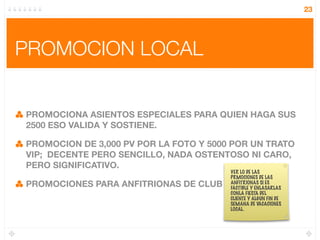 23




PROMOCION LOCAL


PROMOCIONA ASIENTOS ESPECIALES PARA QUIEN HAGA SUS
2500 ESO VALIDA Y SOSTIENE.

PROMOCION DE 3,000 PV POR LA FOTO Y 5000 POR UN TRATO
VIP; DECENTE PERO SENCILLO, NADA OSTENTOSO NI CARO,
PERO SIGNIFICATIVO.
                                         VER LO DE LAS
                                         PRMOCIONES DE LAS
PROMOCIONES PARA ANFITRIONAS DE CLUB ?   ANFITRIONAS SI ES
                                         FACTIBLE Y ENLASARLAS
                                         CONLA FIESTA DEL
                                         CLIENTE Y ALGUN FIN DE
                                         SEMANA DE VACACIONES
                                         LOCAL.
 