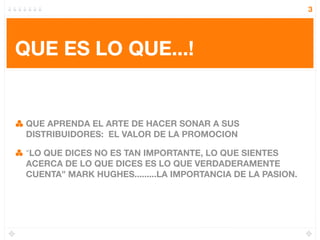 3




QUE ES LO QUE...!


 QUE APRENDA EL ARTE DE HACER SONAR A SUS
 DISTRIBUIDORES: EL VALOR DE LA PROMOCION

 “LO QUE DICES NO ES TAN IMPORTANTE, LO QUE SIENTES
 ACERCA DE LO QUE DICES ES LO QUE VERDADERAMENTE
 CUENTA” MARK HUGHES.........LA IMPORTANCIA DE LA PASION.
 