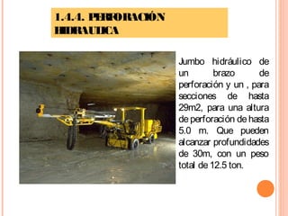 1.4.4. PERFORACIÓN
HIDRAULICA
Jumbo hidráulico de
un brazo de
perforación y un , para
secciones de hasta
29m2, para una altura
de perforación de hasta
5.0 m. Que pueden
alcanzar profundidades
de 30m, con un peso
total de12.5 ton.
 