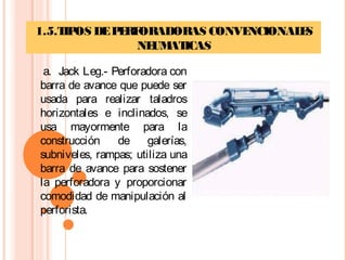 1.5.TIPOS DEPERFORADORAS CONVENCIONALES
NEUMATICAS
 a. Jack Leg.- Perforadora con
barra de avance que puede ser
usada para realizar taladros
horizontales e inclinados, se
usa mayormente para la
construcción de galerías,
subniveles, rampas; utiliza una
barra de avance para sostener
la perforadora y proporcionar
comodidad de manipulación al
perforista.
 