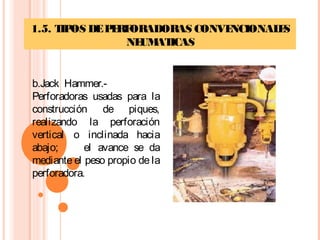 1.5. TIPOS DEPERFORADORAS CONVENCIONALES
NEUMATICAS
b.Jack Hammer.-
Perforadoras usadas para la
construcción de piques,
realizando la perforación
vertical o inclinada hacia
abajo; el avance se da
mediante el peso propio de la
perforadora.
 