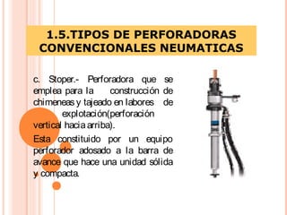 1.5.TIPOS DE PERFORADORAS
CONVENCIONALES NEUMATICAS
c. Stoper.- Perforadora que se
emplea para la construcción de
chimeneas y tajeado en labores de
explotación(perforación
vertical haciaarriba).
Esta constituido por un equipo
perforador adosado a la barra de
avance que hace una unidad sólida
y compacta.
 
 