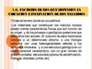 1.6. FACTORES DELOS QUEDEPENDEN LA
UBICACIÓN EINCLINACION DELOS TALADROS
Clasedeterreno dondesevaaperforar
 Los materiales que constituyen los macizos rocosos
poseen ciertas características físicas que son función de
su origen y de los procesos o geológicos posteriores que
sobre ellos han actuado. El conjunto de estos fenómenos
conduce a un determinado entorno, a una litología
particular con unas heterogeneidades debidas a los
agregados minerales. y a una estructura geológica en un
estado tensional característico, con un gran número de
discontinuidades estructurales (planos de estratificación,
fracturas, diaclasas, juntas, etc)
 