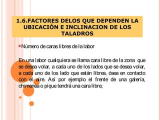 1.6.FACTORES DELOS QUE DEPENDEN LA
UBICACIÓN E INCLINACION DE LOS
TALADROS
Número decaraslibresdelalabor
En una labor cualquiera se llama cara libre de la zona que
se desea volar, a cada uno de los lados que se desea volar,
a cada uno de los lado que están libres, ósea en contacto
con el aire. Así por ejemplo el frente de una galería,
chimeneao piquetendráunacaralibre;
 