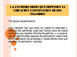 1.6.FACTORES DELOS QUEDEPENDEN LA
UBICACIÓN EINCLINACION DELOS
TALADROS
El equipo deperforación
Aquí también hay que tener en cuenta la habilidad y
destreza del perforista, pues hay ciertos tipos de trazos
inclinados que resultan difíciles de perforar y a veces el
uso de determinados equipos de perforación, sobre todo
en la perforación de arranques y cueles donde tiene que
dárseles lainclinación correcta.
 