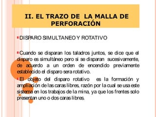 II. EL TRAZO DE LA MALLA DE
PERFORACIÓN
DISPARO SIMULTANEO Y ROTATIVO
Cuando se disparan los taladros juntos, se dice que el
disparo es simultáneo pero si se disparan sucesivamente,
de acuerdo a un orden de encendido previamente
establecido el disparo serarotativo.
El objeto del disparo rotativo es la formación y
ampliación delascaraslibres, razón por lacual seusaeste
sistema en los trabajos de la mina, ya que los frentes solo
presentan uno o doscaraslibres.
 