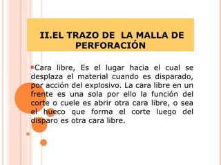 II.EL TRAZO DE LA MALLA DE
PERFORACIÓN
Cara libre, Es el lugar hacia el cual se
desplaza el material cuando es disparado,
por acción del explosivo. La cara libre en un
frente es una sola por ello la función del
corte o cuele es abrir otra cara libre, o sea
el hueco que forma el corte luego del
disparo es otra cara libre.
 