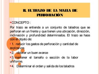 II. ELTRAZO DE LA MALLA DE
PERFORACIÓN
CONCEPTO :
Por trazo se entiende a un conjunto de taladros que se
perforan en un frente y que tienen una ubicación, dirección,
inclinación y profundidad determinados. El trazo se hace
con el objeto de:
1.  reducir los gastos de perforación y cantidad de
explosivos
2.   obtener un buen avance
3. mantener el tamaño o sección de la labor
uniforme.
4. Determinar el orden y salidadelostaladros
 