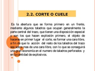 2.2. CORTE O CUELE
 Es la abertura que se forma primero en un frente,
mediante algunos taladros que ocupan generalmente la
parte central del trazo, que tienen una disposición especial
y son los que hacen explosión primero, el objeto de
hacerse en primer lugar el corte, es formar una cara libre,
a fin de que la acción del resto de los taladros del trazo
sea sobre mas de una cara libre, con lo que se conseguirá
una gran economía en el numero de taladros perforados y
en lacantidad deexplosivos.
 
 