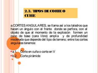 2.3. TIPOS DECORTEO
CUELE
a.CORTESANGULARES, se llama así a los taladros que
hacen un ángulo con el frente donde se perfora, con el
objeto de que al momento de la explosión formen un
cono de base (cara libre) amplia y de profundidad
moderada que depende del tipo de terreno; entrelos cortes
angularestenemos:
a.1.    Corteen cuñao corteen V
b.2.    Cortepirámide
 