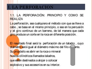 I. LA PERFORACION
1.1. LA PERFORACIÓN: PRINCIPIO Y COMO SE
REALIZA
La perforación, sea cualquiera el método con que se lleve a
cabo , se basa en el mismo principio, o sea en la percusión
y el giro continuo de un barreno, de tal manera que cada
giro produceun corteen larocaen diferenteposición.
El resultado final será la perforación de un taladro , cuyo
diámetro seráigual al diámetro máximo del filo cortante.
Su propósito esabrir en larocao mineral
huecoscilíndricosllamadostaladros,
queestán destinadosaalojar o colocar
explosivo y susaccesoriosen su interior.
 