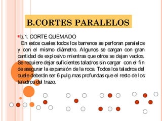 B.CORTES PARALELOS
b.1. CORTE QUEMADO
En estos cueles todos los barrenos se perforan paralelos
y con el mismo diámetro. Algunos se cargan con gran
cantidad de explosivo mientras que otros se dejan vacíos.
Se requiere dejar suficientes taladros sin cargar con el fin
de asegurar la expansión de la roca. Todos los taladros del
cuele deberán ser 6 pulg.mas profundas que el resto de los
taladrosdel trazo.
 