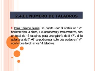2.4.EL NUMERO DE TALADROS
Para Terreno suave, se puede usar 3 cortes en “V”
horizontales, 3 alzas, 4 cuadradores y tres arrastres, con
un total de 16 taladros, para una galería de 8’x7’, si la
galería es de 7’x6’ se podrá usar solo dos cortes en “V”
con lo quetendríamos14 taladros. 
 
