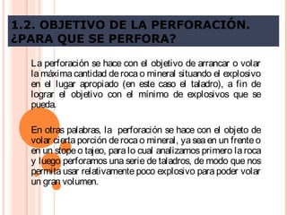 1.2. OBJETIVO DE LA PERFORACIÓN.
¿PARA QUE SE PERFORA?
La perforación se hace con el objetivo de arrancar o volar
la máxima cantidad de roca o mineral situando el explosivo
en el lugar apropiado (en este caso el taladro), a fin de
lograr el objetivo con el mínimo de explosivos que se
pueda.
En otras palabras, la perforación se hace con el objeto de
volar cierta porción derocao mineral, yaseaen un frenteo
en un stope o tajeo, para lo cual analizamos primero la roca
y luego perforamos una serie de taladros, de modo que nos
permita usar relativamente poco explosivo para poder volar
un gran volumen.
 