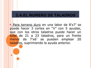 2.4.EL NUMERO DE TALADROS
Para terreno duro en una labor de 8’x7’ se
puede hacer 3 cortes en “V” con 5 ayudas,
que con los otros taladros puede hacer un
total de 21 a 23 taladros, para un frente
menor de 7’x6’ se pueden emplear 20
taladros, suprimiendo la ayuda anterior.
 