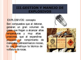 III.GESTION Y MANEJO DE
EXPLOSIVOS
EXPLOSIVOS: concepto
Son compuestos que al detonar,
generan un gran volumen de
gases que llegan a alcanzar altas
temperaturas y muy altas
presiones, que al expandirse
provocan el rompimiento de
materiales pétreos/macizo rocoso,
lo que constituye la técnica de
voladuraderocas.
 