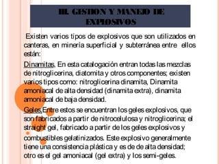 III. GESTION Y MANEJO DE
EXPLOSIVOS
 Existen varios tipos de explosivos que son utilizados en
canteras, en minería superficial y subterránea entre ellos
están:
Dinamitas, En estacatalogación entran todaslasmezclas
denitroglicerina, diatomitay otroscomponentes; existen
variostiposcomo: nitroglicerinadinamita, Dinamita
amoniacal dealtadensidad (dinamitaextra), dinamita
amoniacal debajadensidad.
Geles,Entreestosseencuentran losgelesexplosivos, que
son fabricadosapartir denitrocelulosay nitroglicerina; el
straight gel, fabricado apartir delosgelesexplosivosy
combustiblesgelatinizados. Esteexplosivo generalmente
tieneunaconsistenciaplásticay esdedealtadensidad;
otro esel gel amoniacal (gel extra) y lossemi-geles.
 