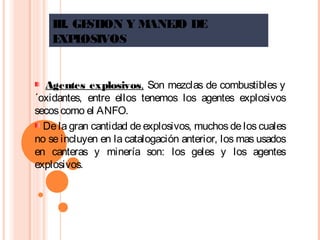 III. GESTION Y MANEJO DE
EXPLOSIVOS
  Agentes explosivos, Son mezclas de combustibles y
´oxidantes, entre ellos tenemos los agentes explosivos
secoscomo el ANFO.
De la gran cantidad de explosivos, muchos de los cuales
no se incluyen en la catalogación anterior, los mas usados
en canteras y minería son: los geles y los agentes
explosivos.
 