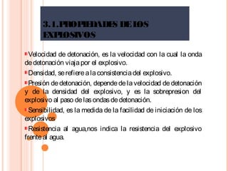 3.1.PROPIEDADES DELOS
EXPLOSIVOS
Velocidad de detonación, es la velocidad con la cual la onda
dedetonación viajapor el explosivo.
Densidad, serefierealaconsistenciadel explosivo.
Presión dedetonación, dependedelavelocidad dedetonación
y de la densidad del explosivo, y es la sobrepresion del
explosivo al paso delasondasdedetonación.
Sensibilidad, es la medida de la facilidad de iniciación de los
explosivos
Resistencia al agua,nos indica la resistencia del explosivo
frenteal agua.
 