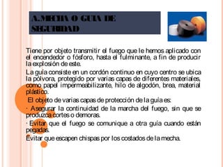 A.MECHA O GUIA DE
SEGURIDAD
Tiene por objeto transmitir el fuego que le hemos aplicado con
el encendedor o fósforo, hasta el fulminante, a fin de producir
laexplosión deeste.
La guía consiste en un cordón continuo en cuyo centro se ubica
la pólvora, protegido por varias capas de diferentes materiales,
como papel impermeabilizante, hilo de algodón, brea, material
plástico.
El objeto devariascapasdeprotección delaguíaes:
·  Asegurar la continuidad de la marcha del fuego, sin que se
produzcacorteso demoras.
· Evitar que el fuego se comunique a otra guía cuando están
pegadas.
Evitar queescapen chispaspor loscostadosdelamecha.
 