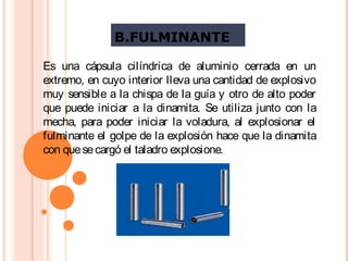 B.FULMINANTE
Es una cápsula cilíndrica de aluminio cerrada en un
extremo, en cuyo interior lleva una cantidad de explosivo
muy sensible a la chispa de la guía y otro de alto poder
que puede iniciar a la dinamita. Se utiliza junto con la
mecha, para poder iniciar la voladura, al explosionar el
fulminante el golpe de la explosión hace que la dinamita
con quesecargó el taladro explosione.
 
