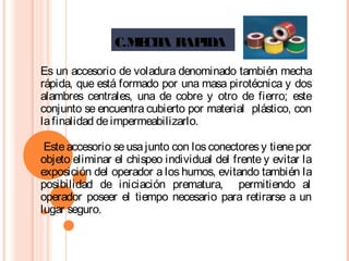 C.MECHA RAPIDA
Es un accesorio de voladura denominado también mecha
rápida, que está formado por una masa pirotécnica y dos
alambres centrales, una de cobre y otro de fierro; este
conjunto se encuentra cubierto por material plástico, con
lafinalidad deimpermeabilizarlo.
Esteaccesorio seusajunto con losconectoresy tienepor
objeto eliminar el chispeo individual del frente y evitar la
exposición del operador a los humos, evitando también la
posibilidad de iniciación prematura, permitiendo al
operador poseer el tiempo necesario para retirarse a un
lugar seguro.
 