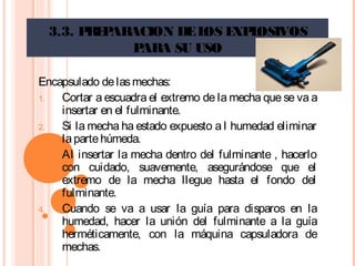 3.3. PREPARACION DELOS EXPLOSIVOS
PARA SU USO
Encapsulado delasmechas:
1. Cortar a escuadra el extremo de la mecha que se va a
insertar en el fulminante.
2. Si la mecha ha estado expuesto a l humedad eliminar
lapartehúmeda.
3. Al insertar la mecha dentro del fulminante , hacerlo
con cuidado, suavemente, asegurándose que el
extremo de la mecha llegue hasta el fondo del
fulminante.
4. Cuando se va a usar la guía para disparos en la
humedad, hacer la unión del fulminante a la guía
herméticamente, con la máquina capsuladora de
mechas.
 