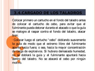 3.4.CARGADO DE LOS TALADROS
· Colocar primero un cartucho en el fondo del taladro antes
de colocar el cartucho de cebo, para evitar que el
fulminantepuedadetonar duranteel atacado o quelaguía
se malogre al raspar contra el fondo del taladro, atacar
bien.
· Colocar luego el cartucho “cebo” doblando suavemente
la guía de modo que el extremo libre del fulminante
apunte hacia fuera; o sea, hacia la mayor concentración
de carga de explosivos. Si hubiera demasiada humedad,
no se doblará la guía y el fulminante apuntará hacia
dentro del taladro. No se atacará el cebo por ningún
motivo.
 