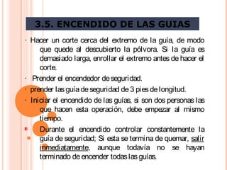 3.5. ENCENDIDO DE LAS GUIAS
·  Hacer un corte cerca del extremo de la guía, de modo
que quede al descubierto la pólvora. Si la guía es
demasiado larga, enrollar el extremo antes de hacer el
corte.
·   Prender el encendedor deseguridad.
·  prender lasguíadeseguridad de3 piesdelongitud.
·  Iniciar el encendido de las guías, si son dos personas las
que hacen esta operación, debe empezar al mismo
tiempo.
Durante el encendido controlar constantemente la
guía de seguridad; Si esta se termina de quemar, salir
inmediatamente, aunque todavía no se hayan
terminado deencender todaslasguías.
 