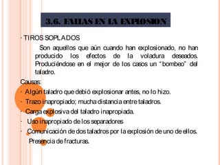 3.6. FALLAS EN LA EXPLOSION
· TIROSSOPLADOS
  Son aquellos que aún cuando han explosionado, no han
producido los efectos de la voladura deseados.
Produciéndose en el mejor de los casos un “bombeo” del
taladro.
Causas:
·  Algún taladro quedebió explosionar antes, no lo hizo.
·  Trazo inapropiado; muchadistanciaentretaladros.
·  Cargaexplosivadel taladro inapropiada.
·   Uso inapropiado delosseparadores
·   Comunicación dedostaladrospor laexplosión deuno deellos.
Presenciadefracturas.
 