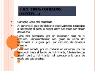 3.6.2. TIROS CORTADOS
(CONTIN....)
Cartucho Cebo mal preparado
Al cortarselaguíapor doblarlaexcesivamente, o rasparse
al introducir el cebo, o doblar entre dos tacos por atacar
demasiado.
Cebo mal preparado, por no introducir bien en el
cartucho, impermeabilizar con grasa la unión del
fulminante a la guía, por usar cartucho de dinamita
húmedo.
Guía mal cebada, por no cortarse en escuadra, por no
introducir hasta el fondo del fulminante, fulminante con
aserrín dentro, fulminante mal apretado a la guía, de
modo queestasesalga.
 