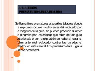 3.6.3.TIROS
PREMATUROS,RETARDADOS
Se llama tiros prematuros a aquellos taladros donde
la explosión ocurre mucho antes del indicado por
la longitud de la guía. Se pueden producir al arder
la dinamita por las chispas que salen de una guía
deteriorada o por la explosión del cebo al rozar el
fulminante mal colocado contra las paredes el
taladro; en este caso el tiro prematuro dará lugar a
un accidentefatal.
 