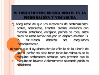 IV.REGLAMENTOS DESEGURIDAD EN LA
PERFORACIÓN Y VOLADURA
c) Asegurarse de que los elementos de sostenimiento:
postes, sombreros, tirantes, blocks, anillados con
madera, entablado, enrejado, pernos de roca, entre
otros no estén removidos por un disparo anterior. Si
lo estuviesen deberán ser asegurados
inmediatamente.
d) Antes que el ayudante abra la válvula de la tubería de
aire el perforista debe tener todas las válvulas de la
máquina perforadora cerradas para prevenir que la
máquina se levante violentamente causando posibles
accidentes.
 