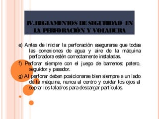 IV.REGLAMENTOS DESEGURIDAD EN
LA PERFORACIÓN Y VOLADURA
e) Antes de iniciar la perforación asegurarse que todas
las conexiones de agua y aire de la máquina
perforadoraestén correctamenteinstaladas.
f) Perforar siempre con el juego de barrenos: patero,
seguidor y pasador.
g) Al perforar deben posicionarse bien siempre a un lado
de la máquina, nunca al centro y cuidar los ojos al
soplar lostaladrosparadescargar partículas.
 
