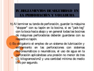 IV.REGLAMENTOS DESEGURIDAD EN
LA PERFORACIÓN Y VOLADURA
h) Al terminar su tanda de perforación, guardar la máquina
"stopper" con su tapón en la bocina, si es "jack-leg"
con la boca hacia abajo y en general todas las bocinas
de máquinas perforadoras deberán guardarse con su
respectivo tapón.
i) Es obligatorio el empleo de un sistema de lubricación y
enfriamiento en las perforaciones con sistemas
hidroneumáticos o neumáticos, el uso de agua en la
perforación aplicándose una presión no menor de tres
(3) kilogramos/cm2 y una cantidad mínima de medio
litro por segundo.
 