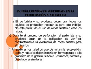 IV.REGLAMENTOS DESEGURIDAD EN LA
PERFORACIÓN Y VOLADURA
j) El perforista y su ayudante deben usar todos los
equipos de protección necesarios para este trabajo.
No está permitido el uso de ropas sueltas o cabellos
largos.
k) Durante el proceso de perforación el perforista y su
ayudante están en la obligación de verificar
constantemente la existencia de rocas sueltas para
eliminarlos.
l) Al perforar los taladros que delimitan la excavación:
techo y hastiales deben hacerlo en forma paralela a la
gradiente de la galería, subnivel, chimenea, cámara y
otraslaboressimilares
 