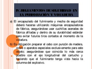 IV.REGLAMENTOS DESEGURIDAD EN
LA PERFORACIÓN Y VOLADURA
a) El encapsulado del fulminante y mecha de seguridad
deberá hacerse utilizando máquinas encapsuladoras
de fábrica, asegurándose usar cuchillas aceradas de
fábrica afiladas y dentro de su durabilidad estándar
para evitar futuros tiros cortados al momento de la
voladura.
b) Es obligación preparar el cebo con punzón de madera,
cobre o aparatos especiales exclusivamente para este
objeto; asegurándose que coincida lo más cerca
posible con el eje longitudinal del cartucho y
haciendo que el fulminante tenga vista hacia la
columnadel explosivo.
 