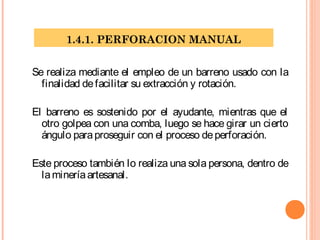 1.4.1. PERFORACION MANUAL
Se realiza mediante el empleo de un barreno usado con la
finalidad defacilitar su extracción y rotación.
El barreno es sostenido por el ayudante, mientras que el
otro golpea con una comba, luego se hace girar un cierto
ángulo paraproseguir con el proceso deperforación.
Este proceso también lo realiza una sola persona, dentro de
lamineríaartesanal.
 