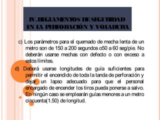 IV.REGLAMENTOS DESEGURIDAD
EN LA PERFORACIÓN Y VOLADURA
c) Los parámetros para el quemado de mecha lenta de un
metro son de 150 a 200 segundos o50 a 60 seg/pie. No
deberán usarse mechas con defecto o con exceso a
estoslímites.
d) Deberá usarse longitudes de guía suficientes para
permitir el encendido de toda la tanda de perforación y
dejar un lapso adecuado para que el personal
encargado de encender los tiros pueda ponerse a salvo.
En ningún caso seemplearán guíasmenoresaun metro
cincuenta(1.50) delongitud.
 