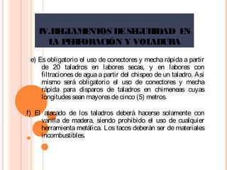 IV.REGLAMENTOS DESEGURIDAD EN
LA PERFORACIÓN Y VOLADURA
e) Es obligatorio el uso de conectores y mecha rápida a partir
de 20 taladros en labores secas, y en labores con
filtraciones de agua a partir del chispeo de un taladro. Así
mismo será obligatorio el uso de conectores y mecha
rápida para disparos de taladros en chimeneas cuyas
longitudessean mayoresdecinco (5) metros.
f) El atacado de los taladros deberá hacerse solamente con
varilla de madera, siendo prohibido el uso de cualquier
herramienta metálica. Los tacos deberán ser de materiales
incombustibles.
 