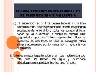 IV.REGLAMENTOS DESEGURIDAD EN
LA PERFORACIÓN Y VOLADURA
g) El encendido de los tiros deberá hacerse a una hora
predeterminada. Estarán presentes solamente las personas
encargadas del encendido y todos los accesos al lugar
donde se va a efectuar la explosión deberán estar
resguardados por vigilantes responsables. Para el
encendido de una tanda de tiros, el encargado estará
siempre acompañado por lo menos por un ayudante con
experiencia.
i) Antesdeempezar laperforación en un lugar recién disparado,
éste debe ser lavado con agua y examinado
cuidadosamenteparadeterminar lostirosfallados.
 