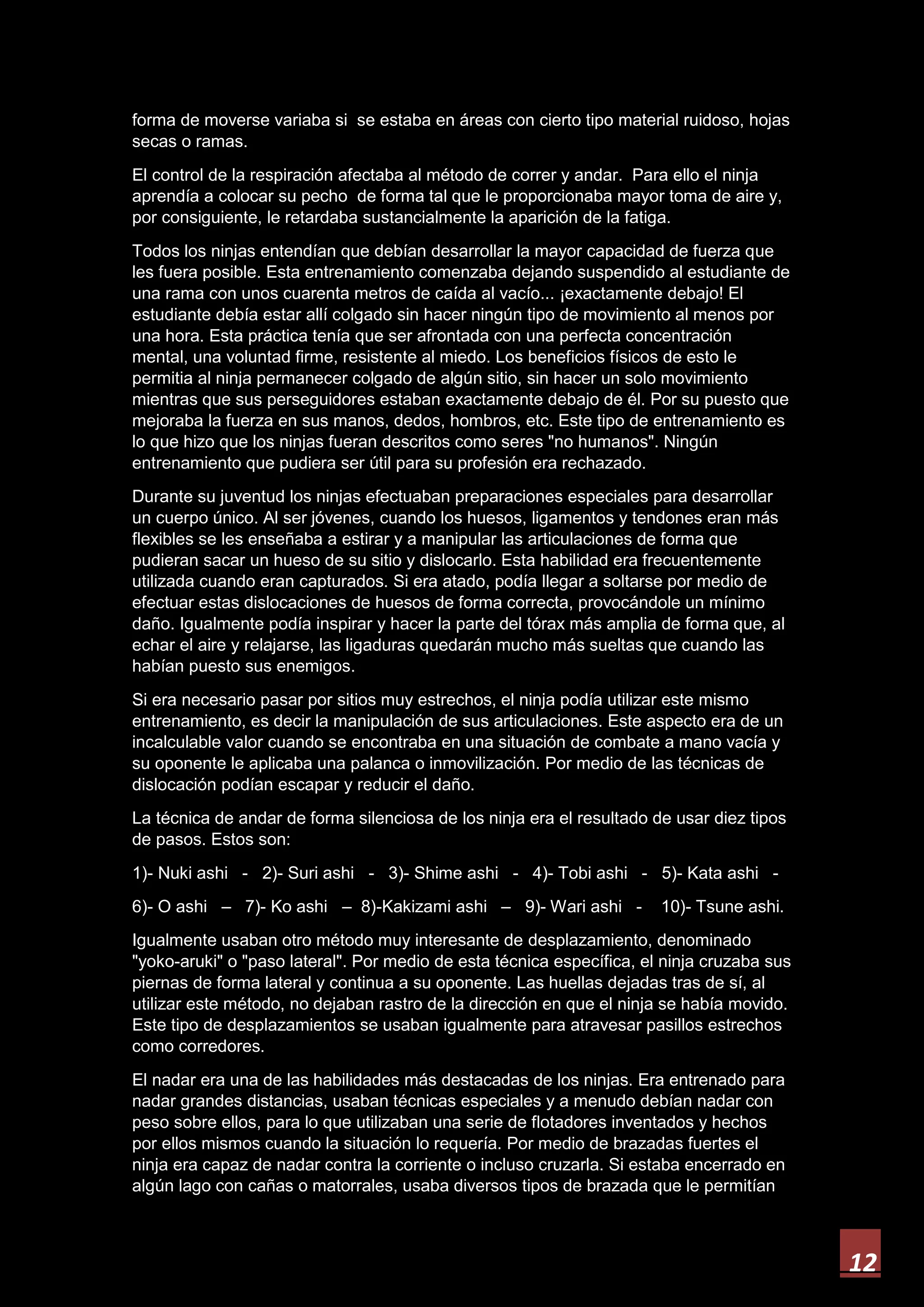12
forma de moverse variaba si se estaba en áreas con cierto tipo material ruidoso, hojas
secas o ramas.
El control de la respiración afectaba al método de correr y andar. Para ello el ninja
aprendía a colocar su pecho de forma tal que le proporcionaba mayor toma de aire y,
por consiguiente, le retardaba sustancialmente la aparición de la fatiga.
Todos los ninjas entendían que debían desarrollar la mayor capacidad de fuerza que
les fuera posible. Esta entrenamiento comenzaba dejando suspendido al estudiante de
una rama con unos cuarenta metros de caída al vacío... ¡exactamente debajo! El
estudiante debía estar allí colgado sin hacer ningún tipo de movimiento al menos por
una hora. Esta práctica tenía que ser afrontada con una perfecta concentración
mental, una voluntad firme, resistente al miedo. Los beneficios físicos de esto le
permitia al ninja permanecer colgado de algún sitio, sin hacer un solo movimiento
mientras que sus perseguidores estaban exactamente debajo de él. Por su puesto que
mejoraba la fuerza en sus manos, dedos, hombros, etc. Este tipo de entrenamiento es
lo que hizo que los ninjas fueran descritos como seres "no humanos". Ningún
entrenamiento que pudiera ser útil para su profesión era rechazado.
Durante su juventud los ninjas efectuaban preparaciones especiales para desarrollar
un cuerpo único. Al ser jóvenes, cuando los huesos, ligamentos y tendones eran más
flexibles se les enseñaba a estirar y a manipular las articulaciones de forma que
pudieran sacar un hueso de su sitio y dislocarlo. Esta habilidad era frecuentemente
utilizada cuando eran capturados. Si era atado, podía llegar a soltarse por medio de
efectuar estas dislocaciones de huesos de forma correcta, provocándole un mínimo
daño. Igualmente podía inspirar y hacer la parte del tórax más amplia de forma que, al
echar el aire y relajarse, las ligaduras quedarán mucho más sueltas que cuando las
habían puesto sus enemigos.
Si era necesario pasar por sitios muy estrechos, el ninja podía utilizar este mismo
entrenamiento, es decir la manipulación de sus articulaciones. Este aspecto era de un
incalculable valor cuando se encontraba en una situación de combate a mano vacía y
su oponente le aplicaba una palanca o inmovilización. Por medio de las técnicas de
dislocación podían escapar y reducir el daño.
La técnica de andar de forma silenciosa de los ninja era el resultado de usar diez tipos
de pasos. Estos son:
1)- Nuki ashi - 2)- Suri ashi - 3)- Shime ashi - 4)- Tobi ashi - 5)- Kata ashi -
6)- O ashi – 7)- Ko ashi – 8)-Kakizami ashi – 9)- Wari ashi - 10)- Tsune ashi.
Igualmente usaban otro método muy interesante de desplazamiento, denominado
"yoko-aruki" o "paso lateral". Por medio de esta técnica específica, el ninja cruzaba sus
piernas de forma lateral y continua a su oponente. Las huellas dejadas tras de sí, al
utilizar este método, no dejaban rastro de la dirección en que el ninja se había movido.
Este tipo de desplazamientos se usaban igualmente para atravesar pasillos estrechos
como corredores.
El nadar era una de las habilidades más destacadas de los ninjas. Era entrenado para
nadar grandes distancias, usaban técnicas especiales y a menudo debían nadar con
peso sobre ellos, para lo que utilizaban una serie de flotadores inventados y hechos
por ellos mismos cuando la situación lo requería. Por medio de brazadas fuertes el
ninja era capaz de nadar contra la corriente o incluso cruzarla. Si estaba encerrado en
algún lago con cañas o matorrales, usaba diversos tipos de brazada que le permitían
 